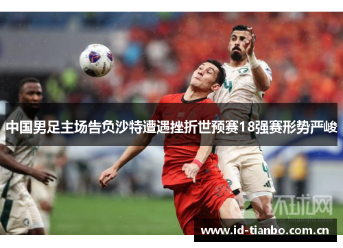 中国男足主场告负沙特遭遇挫折世预赛18强赛形势严峻