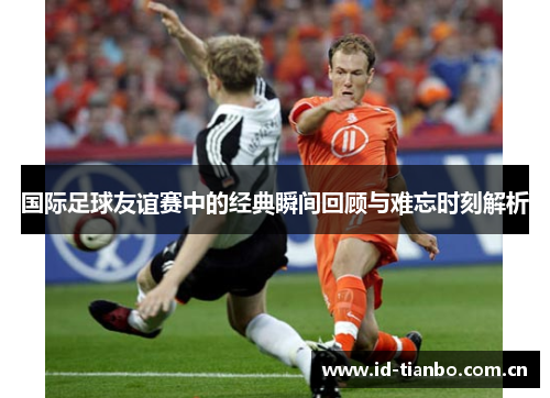 国际足球友谊赛中的经典瞬间回顾与难忘时刻解析