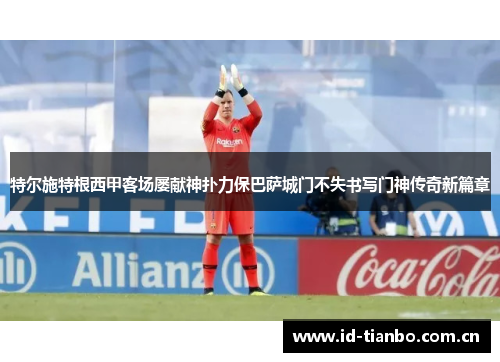 特尔施特根西甲客场屡献神扑力保巴萨城门不失书写门神传奇新篇章